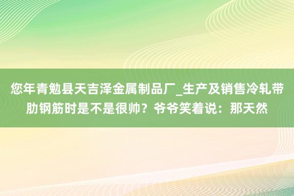 您年青勉县天吉泽金属制品厂_生产及销售冷轧带肋钢筋时是不是很帅?爷爷笑着说:那天然