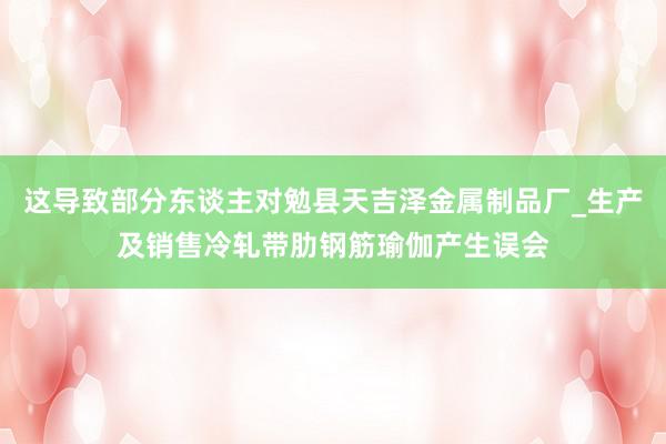 这导致部分东谈主对勉县天吉泽金属制品厂_生产及销售冷轧带肋钢筋瑜伽产生误会